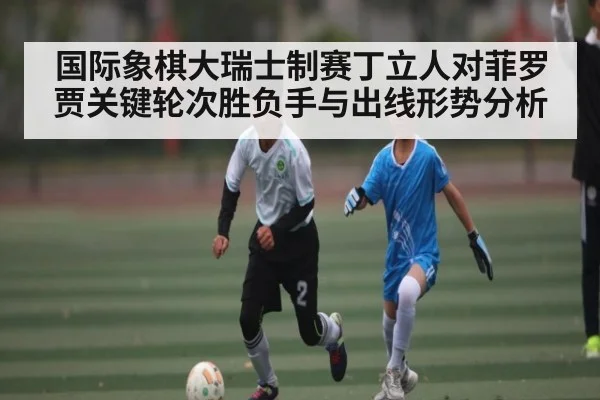 国际象棋大瑞士制赛丁立人对菲罗贾关键轮次胜负手与出线形势分析