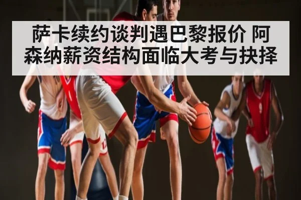 萨卡续约谈判遇巴黎报价 阿森纳薪资结构面临大考与抉择